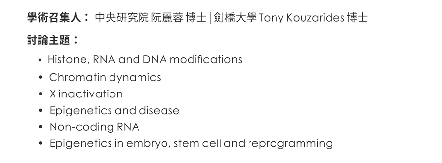 學術召集人：中央研究院 阮麗蓉 博士 | 劍橋大學 Tony Kouzarides 博士 / 討論主題：•Histone, RNA and DNA modifications •Chromatin dynamics •X inactivation •Epigenetics and disease •Non-coding RNA •Epigenetics in embryo, stem cell and reprogramming