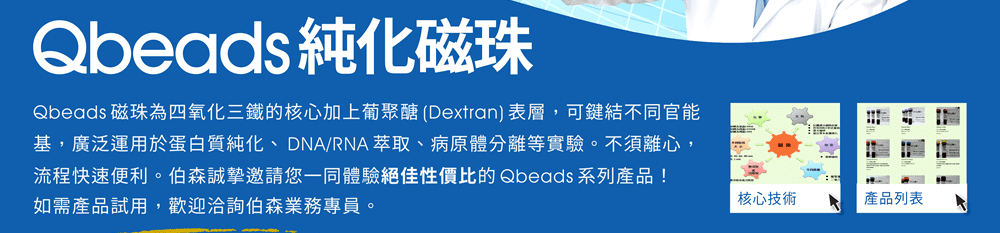 Qbeads 純化磁珠為四氧化三鐵的核心加上葡聚醣 (Dextran) 表層，可鍵結不同官能基，廣泛運用於蛋白質純化、DNA/RNA 萃取、病原體分離等實驗。不須離心，流程快速便利。伯森誠摯邀請您一同體驗絕佳性價比的 Qbeads 系列產品！如需產品試用，歡迎洽詢伯森業務專員。