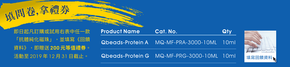 【填問卷,拿禮券】即日起凡訂購任一款「Qbeads 抗體純化磁珠 — Qbeads-Protein A, 10ml (Cat. No. MQ-MF-PRA-3000-10ML)、Qbeads-Protein G, 10ml (Cat. No. MQ-MF-PRG-3000-10ML)」，並填寫《回饋資料》，即贈送200元等值禮券。活動至2019年12月31日截止。