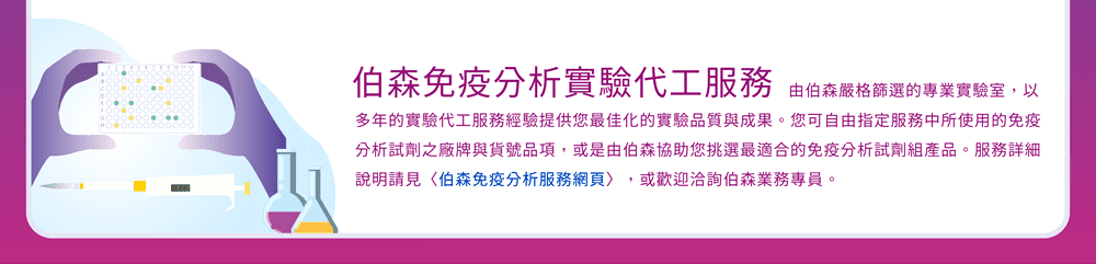 伯森免疫分析實驗代工服務 — 由伯森嚴格篩選的專業實驗室，以多年的實驗代工服務經驗提供您最佳化的實驗品質與成果。您可自由指定服務中所使用的免疫分析試劑之廠牌與貨號品項，或是由伯森協助您挑選最適合的免疫分析試劑組產品。服務詳細說明請見〈伯森免疫分析服務網頁〉，或歡迎洽詢伯森業務專員。