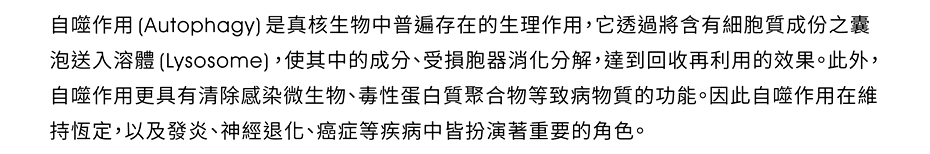 自噬作用(Autophagy)是真核生物中普遍存在的生理作用，它透過將含有細胞質成分之囊泡送入溶體(Lysosome)，使其中的成分、受損胞器消化分解，達到回收再利用的效果。此外，自噬作用更具有清除感染微生物、毒性蛋白質聚合物等致病物質的功能。因此自噬作用在維持恆定，以及發炎、神經退化、癌症等疾病中皆扮演著重要的角色。