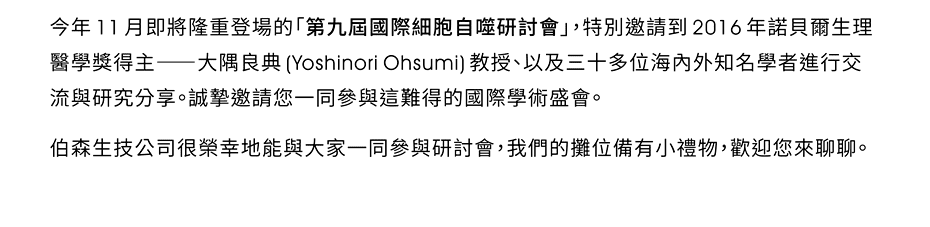 今年11月即將隆重登場的「第九屆國際細胞自噬研討會」，特別邀請到2016年諾貝爾生理醫學獎得主——大隅良典(Yoshinori Ohsumi)教授、以及三十多位海內外知名學者進行交流與研究分享。誠摯邀請您一同參與這難得的國際學術盛會。伯森生技公司很榮幸地能與大家一同參與研討會，我們的攤位備有小禮物，歡迎您來聊聊。