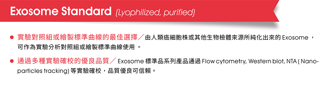 Exosome Standard  (Lyophilized, purified) —  •實驗對照組或繪製標準曲線的最佳選擇／由人類癌細胞株或其他生物檢體來源所純化出來的Exosome，可作為實驗分析對照組或繪製標準曲線使用。   •通過多種實驗確校的優良品質／Exosome標準品系列產品通過Flow cytometry, Western blot, NTA ( Nano-particles tracking)等實驗確校，品質優良可信賴。