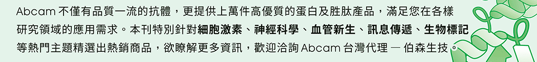 Abcam不僅有品質一流的抗體，更提供上萬件高優質的蛋白及胜肽產品，滿足您在各樣研究領域的應用需求。本刊特別針對細胞激素、神經科學、血管新生、訊息傳遞、生物標記等熱門主題精選出熱銷商品，欲瞭解更多資訊，歡迎洽詢Abcam台灣代理 — 伯森生技。