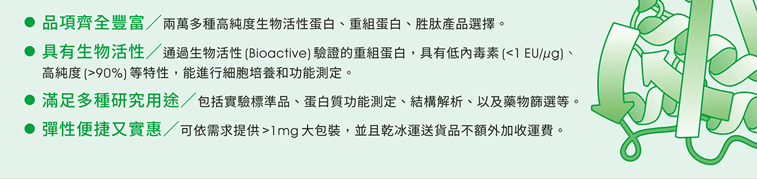 Abcam 蛋白質與胜肽系列產品優勢：• 品項齊全豐富／兩萬多種高純度生物活性蛋白、重組蛋白、胜肽產品選擇。 • 具有生物活性／通過生物活性(Bioactive)驗證的重組蛋白，具有低內毒素(<1 EU/µg)、高純度(>90%)等特性，能進行細胞培養和功能測定。 • 滿足多種研究用途／包括實驗標準品、蛋白質功能測定、結構解析、以及藥物篩選等。 • 彈性便捷又實惠／可依需求提供>1mg大包裝，並且乾冰運送貨品不額外加收運費。