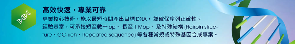 高效快速，專業可靠 — 專業核心技術，能以最短時間產出目標 DNA， 並確保序列正確性。經驗豐富，可承接短至數十 bp、⻑至 1 Mbp、及特殊結構 (Hairpin structure、GC-rich、Repeated sequence) 等各種常規或特殊基因合成專案。