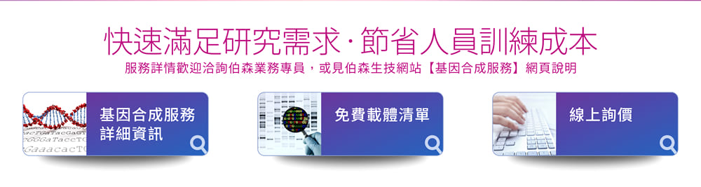 伯森生技「基因合成服務」快速滿足研究需求、節省人員訓練成本！服務詳情歡迎洽詢伯森業務專員，或見伯森生技網站【基因合成服務】網頁說明。 [連結] 基因合成服務詳細資訊; [連結] 免費載體清單;  [連結] 線上詢價