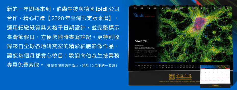 新的一年即將來到，伯森生技與德國 ibidi 公司合作，精心打造【2020年臺灣限定版桌曆】，選用細緻紙質與大格子日期設計，並完整標示臺灣節假日，方便您隨時書寫註記。更特別收錄來自全球各地研究室的精彩細胞影像作品，讓您每個月都賞心悅目！歡迎向伯森生技業務專員免費索取。 (數量有限恕送完為止，將於12月中統一發送)